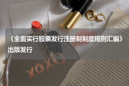 《全面实行股票发行注册制制度规则汇编》出版发行