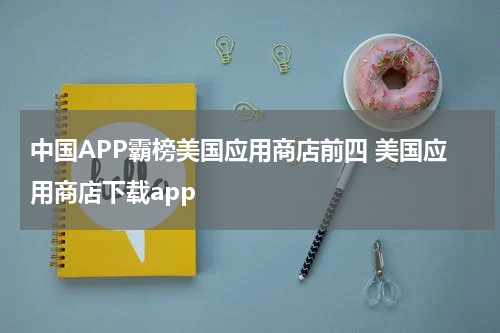 中国APP霸榜美国应用商店前四 美国应用商店下载app