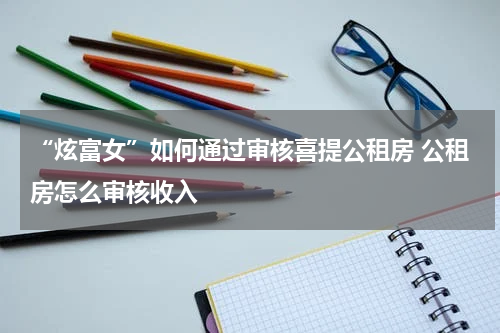 “炫富女”如何通过审核喜提公租房 公租房怎么审核收入