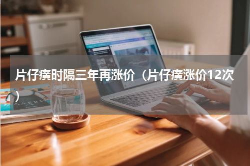 片仔癀时隔三年再涨价（片仔癀涨价12次）