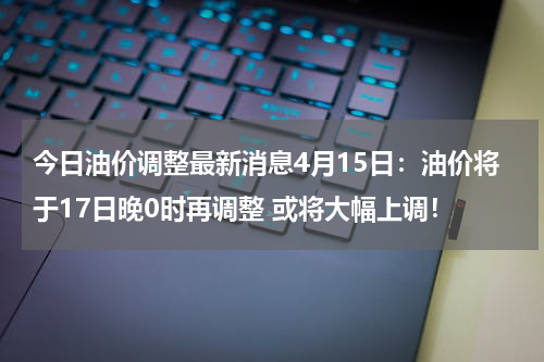 今日油价调整最新消息4月15日：油价将于17日晚0时再调整 或将大幅上调！