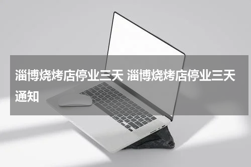 淄博烧烤店停业三天 淄博烧烤店停业三天通知