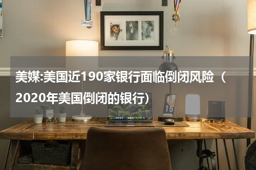 美媒:美国近190家银行面临倒闭风险（2020年美国倒闭的银行）