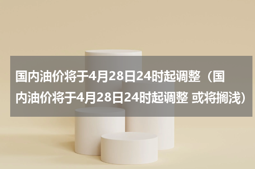 国内油价将于4月28日24时起调整（国内油价将于4月28日24时起调整 或将搁浅）