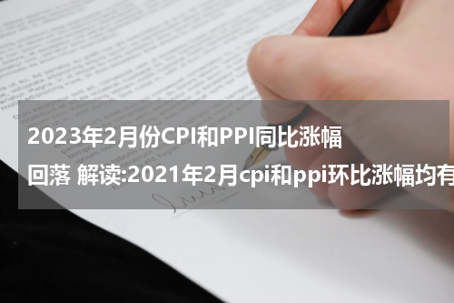 2023年2月份CPI和PPI同比涨幅回落 解读:2021年2月cpi和ppi环比涨幅均有所回落
