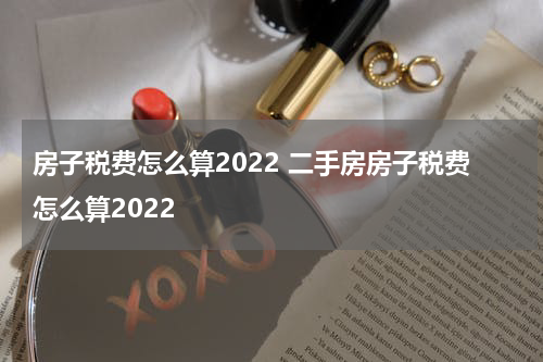 房子税费怎么算2022 二手房房子税费怎么算2022