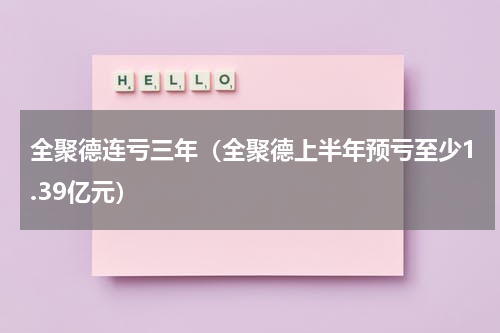 全聚德连亏三年（全聚德上半年预亏至少1.39亿元）