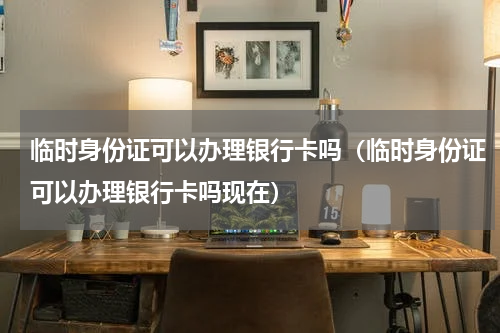临时身份证可以办理银行卡吗（临时身份证可以办理银行卡吗现在）