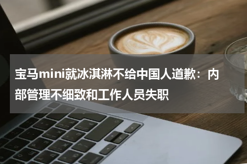 宝马mini就冰淇淋不给中国人道歉：内部管理不细致和工作人员失职