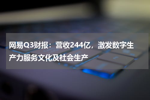 网易Q3财报：营收244亿，激发数字生产力服务文化及社会生产