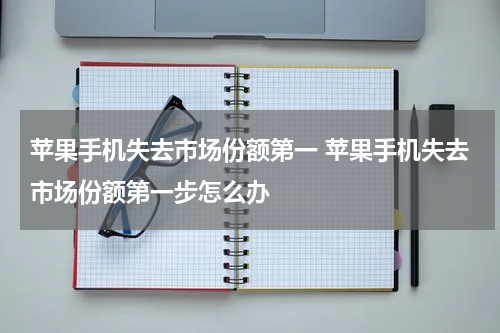 苹果手机失去市场份额第一 苹果手机失去市场份额第一步怎么办