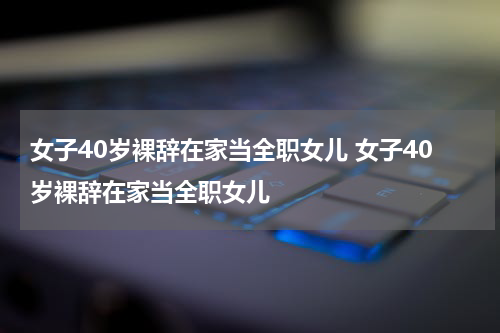 女子40岁裸辞在家当全职女儿 女子40岁裸辞在家当全职女儿