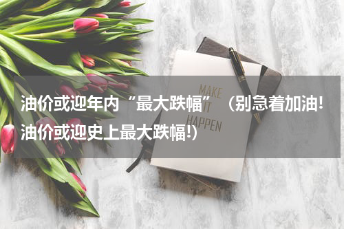 油价或迎年内“最大跌幅”（别急着加油!油价或迎史上最大跌幅!）