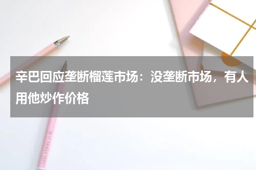 辛巴回应垄断榴莲市场：没垄断市场，有人用他炒作价格