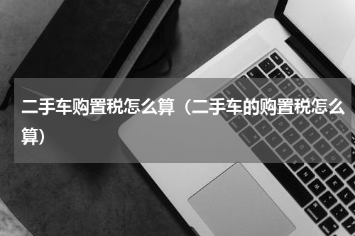 二手车购置税怎么算（二手车的购置税怎么算）