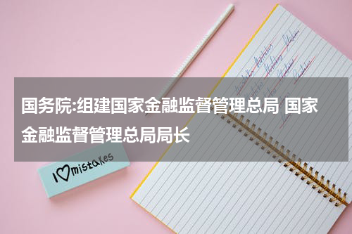 国务院:组建国家金融监督管理总局 国家金融监督管理总局局长