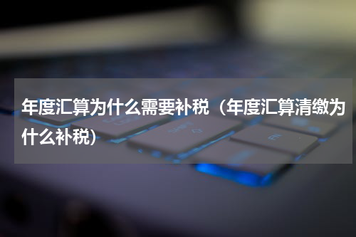 年度汇算为什么需要补税(年度汇算清缴为什么补税)