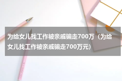 为给女儿找工作被亲戚骗走700万（为给女儿找工作被亲戚骗走700万元）