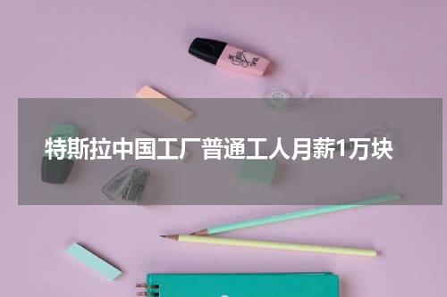 特斯拉中国工厂普通工人月薪1万块