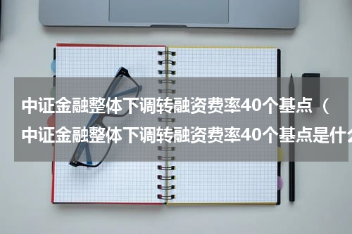 中证金融整体下调转融资费率40个基点（中证金融整体下调转融资费率40个基点是什么）