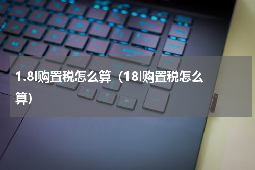 1.8l购置税怎么算（18l购置税怎么算）