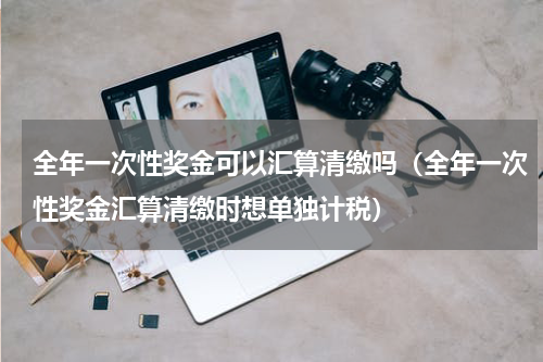 全年一次性奖金可以汇算清缴吗(全年一次性奖金汇算清缴时想单独计税)