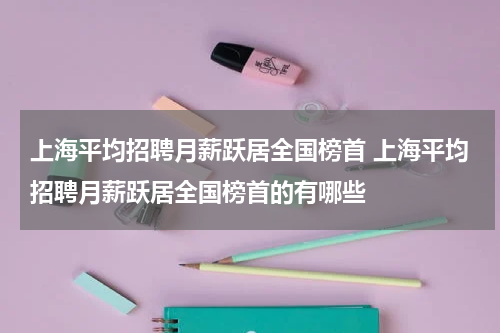 上海平均招聘月薪跃居全国榜首 上海平均招聘月薪跃居全国榜首的有哪些