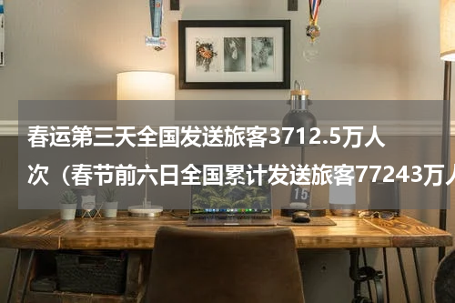春运第三天全国发送旅客3712.5万人次(春节前六日全国累计发送旅客77243万人次)