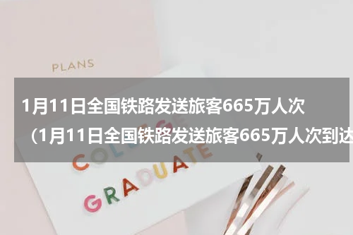 1月11日全国铁路发送旅客665万人次（1月11日全国铁路发送旅客665万人次到达）