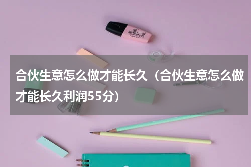 合伙生意怎么做才能长久（合伙生意怎么做才能长久利润55分）