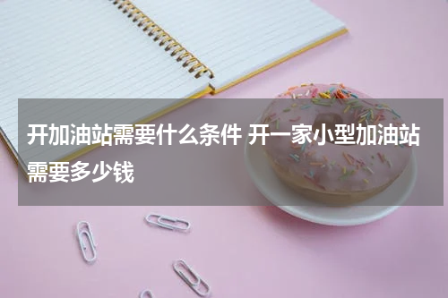 开加油站需要什么条件 开一家小型加油站需要多少钱