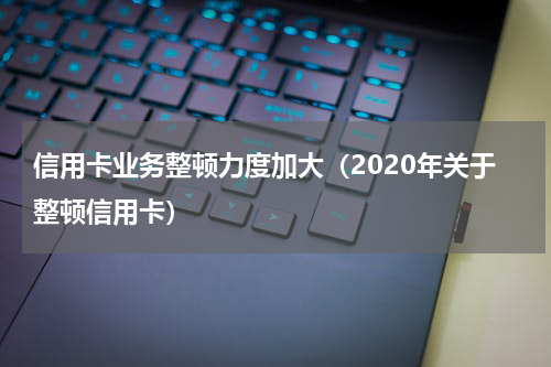 信用卡业务整顿力度加大（2020年关于整顿信用卡）