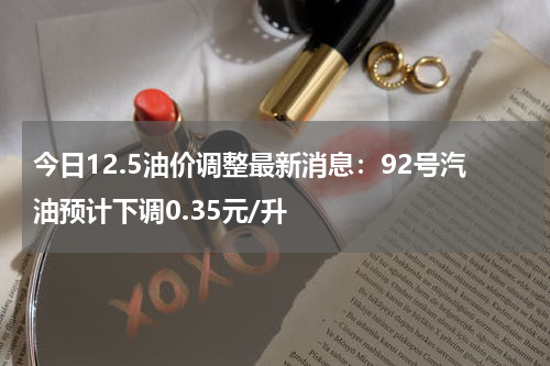 今日12.5油价调整最新消息：92号汽油预计下调0.35元/升