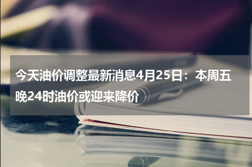 今天油价调整最新消息4月25日：本周五晚24时油价或迎来降价