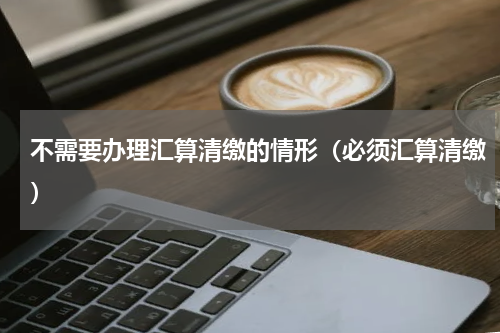 不需要办理汇算清缴的情形（必须汇算清缴）