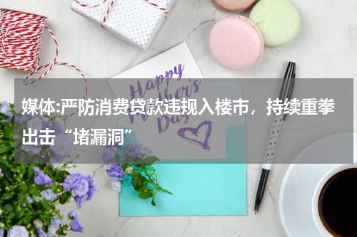 媒体:严防消费贷款违规入楼市，持续重拳出击“堵漏洞”