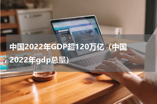 中国2022年GDP超120万亿（中国2022年gdp总量）