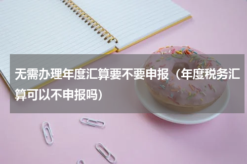 无需办理年度汇算要不要申报（年度税务汇算可以不申报吗）