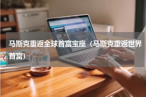 马斯克重返全球首富宝座（马斯克重返世界首富）