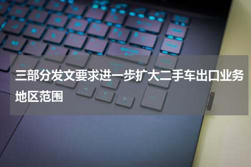 三部分发文要求进一步扩大二手车出口业务地区范围