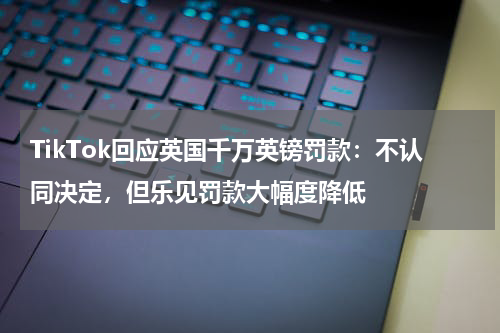 TikTok回应英国千万英镑罚款：不认同决定，但乐见罚款大幅度降低