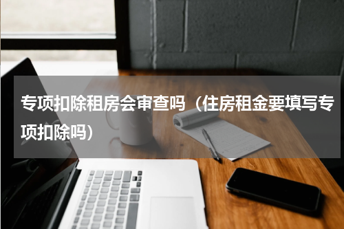 专项扣除租房会审查吗（住房租金要填写专项扣除吗）