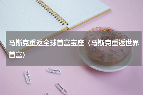 马斯克重返全球首富宝座（马斯克重返世界首富）