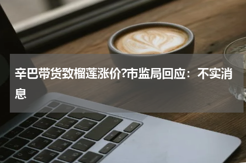 辛巴带货致榴莲涨价?市监局回应:不实消息