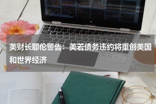 美财长耶伦警告:美若债务违约将重创美国和世界经济