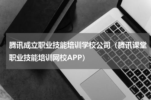 腾讯成立职业技能培训学校公司（腾讯课堂职业技能培训网校APP）