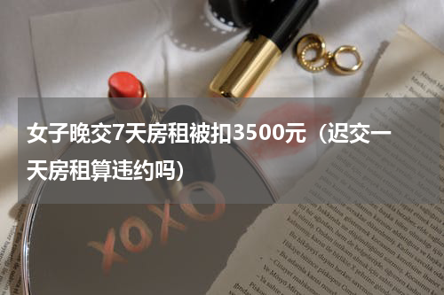 女子晚交7天房租被扣3500元(迟交一天房租算违约吗)