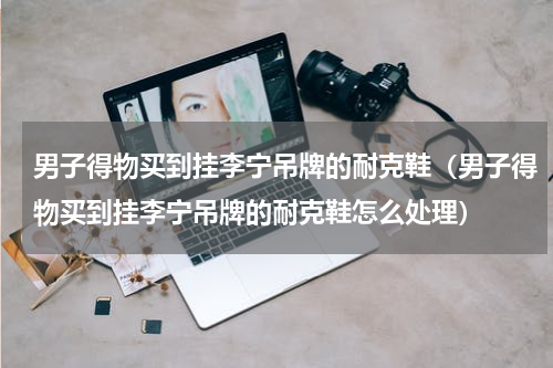 男子得物买到挂李宁吊牌的耐克鞋（男子得物买到挂李宁吊牌的耐克鞋怎么处理）