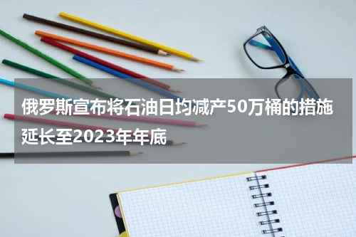俄罗斯宣布将石油日均减产50万桶的措施延长至2023年年底