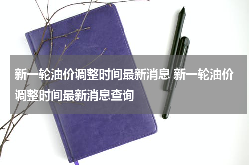 新一轮油价调整时间最新消息 新一轮油价调整时间最新消息查询
